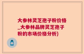 大参林灵芝孢子粉价格_大参林品牌灵芝孢子粉的市场价格分析)