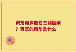 灵芝粗多糖总三萜区别？灵芝的精华是什么