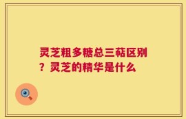 灵芝粗多糖总三萜区别？灵芝的精华是什么