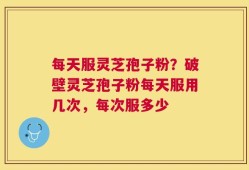 每天服灵芝孢子粉？破壁灵芝孢子粉每天服用几次，每次服多少