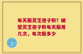 每天服灵芝孢子粉？破壁灵芝孢子粉每天服用几次，每次服多少