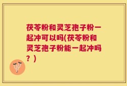 茯苓粉和灵芝孢子粉一起冲可以吗(茯苓粉和灵芝孢子粉能一起冲吗？)