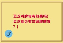 灵芝对脾胃有效果吗(灵芝能否有效调理脾胃？)