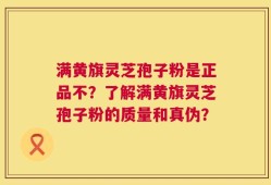 满黄旗灵芝孢子粉是正品不？了解满黄旗灵芝孢子粉的质量和真伪？
