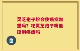 灵芝孢子粉会使癌症加重吗？吃灵芝孢子粉能控制癌症吗