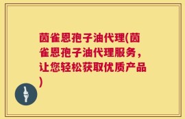 茵雀恩孢子油代理(茵雀恩孢子油代理服务，让您轻松获取优质产品)