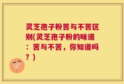 灵芝孢子粉苦与不苦区别(灵芝孢子粉的味道：苦与不苦，你知道吗？)