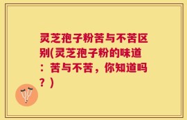 灵芝孢子粉苦与不苦区别(灵芝孢子粉的味道：苦与不苦，你知道吗？)