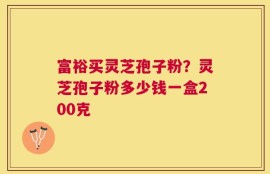 富裕买灵芝孢子粉？灵芝孢子粉多少钱一盒200克