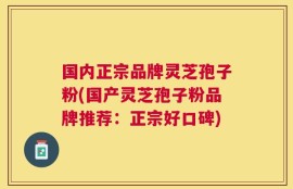 国内正宗品牌灵芝孢子粉(国产灵芝孢子粉品牌推荐：正宗好口碑)