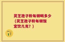灵芝孢子粉每顿喝多少 (灵芝孢子粉每顿饭宜饮几克？)