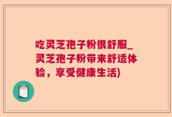 吃灵芝孢子粉很舒服_灵芝孢子粉带来舒适体验，享受健康生活)