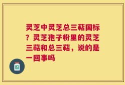 灵芝中灵芝总三萜国标？灵芝孢子粉里的灵芝三萜和总三萜，说的是一回事吗