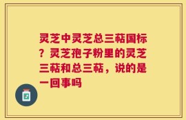 灵芝中灵芝总三萜国标？灵芝孢子粉里的灵芝三萜和总三萜，说的是一回事吗
