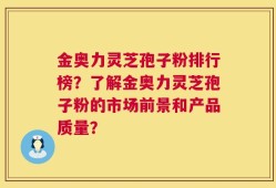 金奥力灵芝孢子粉排行榜？了解金奥力灵芝孢子粉的市场前景和产品质量？