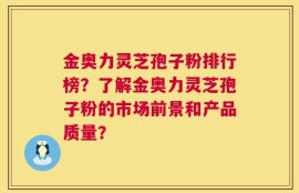 金奥力灵芝孢子粉排行榜？了解金奥力灵芝孢子粉的市场前景和产品质量？