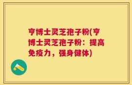 亨博士灵芝孢子粉(亨博士灵芝孢子粉：提高免疫力，强身健体)