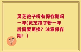 灵芝孢子粉有保存期吗一年(灵芝孢子粉一年后需要更换？注意保存期！)