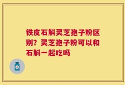 铁皮石斛灵芝孢子粉区别？灵芝孢子粉可以和石斛一起吃吗