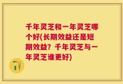 千年灵芝和一年灵芝哪个好(长期效益还是短期效益？千年灵芝与一年灵芝谁更好)