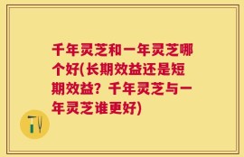 千年灵芝和一年灵芝哪个好(长期效益还是短期效益？千年灵芝与一年灵芝谁更好)