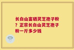 长白山富硒灵芝孢子粉？正宗长白山灵芝孢子粉一斤多少钱