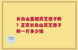 长白山富硒灵芝孢子粉？正宗长白山灵芝孢子粉一斤多少钱