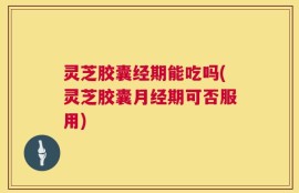 灵芝胶囊经期能吃吗(灵芝胶囊月经期可否服用)