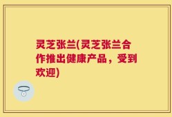 灵芝张兰(灵芝张兰合作推出健康产品，受到欢迎)