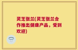 灵芝张兰(灵芝张兰合作推出健康产品，受到欢迎)