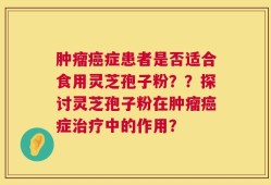 肿瘤癌症患者是否适合食用灵芝孢子粉？？探讨灵芝孢子粉在肿瘤癌症治疗中的作用？