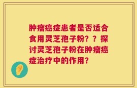 肿瘤癌症患者是否适合食用灵芝孢子粉？？探讨灵芝孢子粉在肿瘤癌症治疗中的作用？
