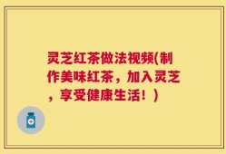 灵芝红茶做法视频(制作美味红茶，加入灵芝，享受健康生活！)