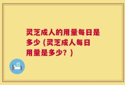 灵芝成人的用量每日是多少 (灵芝成人每日用量是多少？)