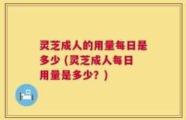 灵芝成人的用量每日是多少 (灵芝成人每日用量是多少？)