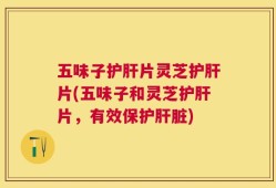 五味子护肝片灵芝护肝片(五味子和灵芝护肝片，有效保护肝脏)