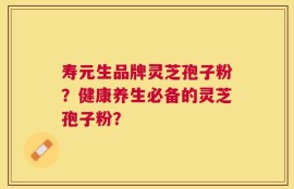 寿元生品牌灵芝孢子粉？健康养生必备的灵芝孢子粉？