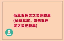 仙草五色灵之灵芝胶囊(仙草萃取，带来五色灵之灵芝胶囊)