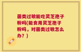 菌类过敏能吃灵芝孢子粉吗(能食用灵芝孢子粉吗，对菌类过敏怎么办？)