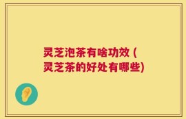灵芝泡茶有啥功效 (灵芝茶的好处有哪些)