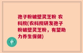孢子粉破壁灵芝粉 农科院(农科院研发孢子粉破壁灵芝粉，有望助力养生保健)