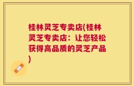 桂林灵芝专卖店(桂林灵芝专卖店：让您轻松获得高品质的灵芝产品)
