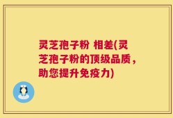 灵芝孢子粉 相差(灵芝孢子粉的顶级品质，助您提升免疫力)