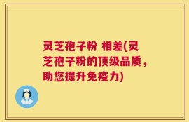 灵芝孢子粉 相差(灵芝孢子粉的顶级品质，助您提升免疫力)