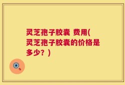 灵芝孢子胶囊 费用(灵芝孢子胶囊的价格是多少？)