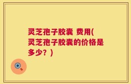 灵芝孢子胶囊 费用(灵芝孢子胶囊的价格是多少？)