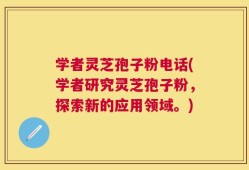 学者灵芝孢子粉电话(学者研究灵芝孢子粉，探索新的应用领域。)