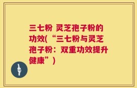 三七粉 灵芝孢子粉的功效(“三七粉与灵芝孢子粉：双重功效提升健康”)