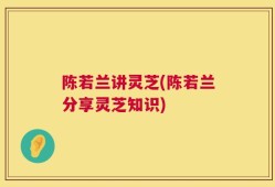 陈若兰讲灵芝(陈若兰分享灵芝知识)