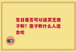 生日是否可以送灵芝孢子粉？孢子粉什么人适合吃